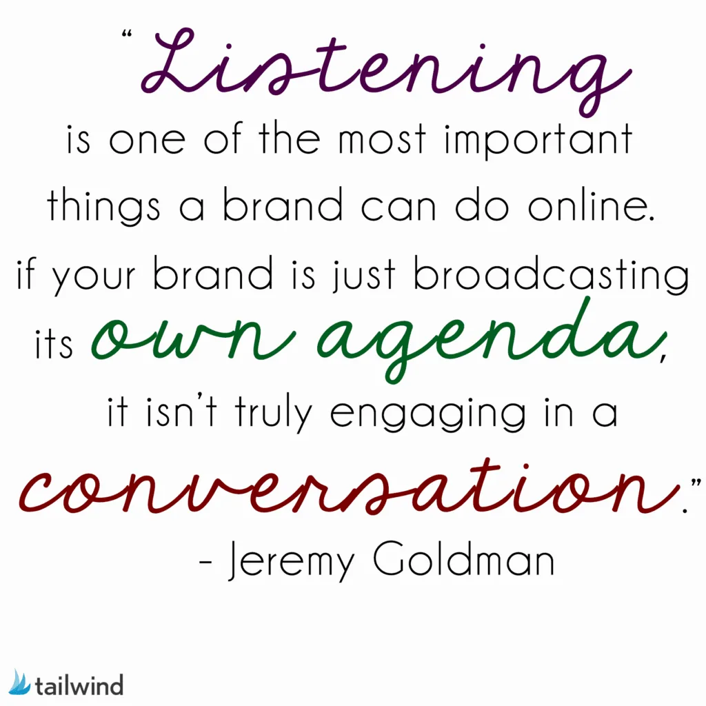 Listening is one of the most important things a brand can do online. If your brand is just broadcasting its own agenda, it isn’t truly engaging in a conversation. - Jeremy Goldman
